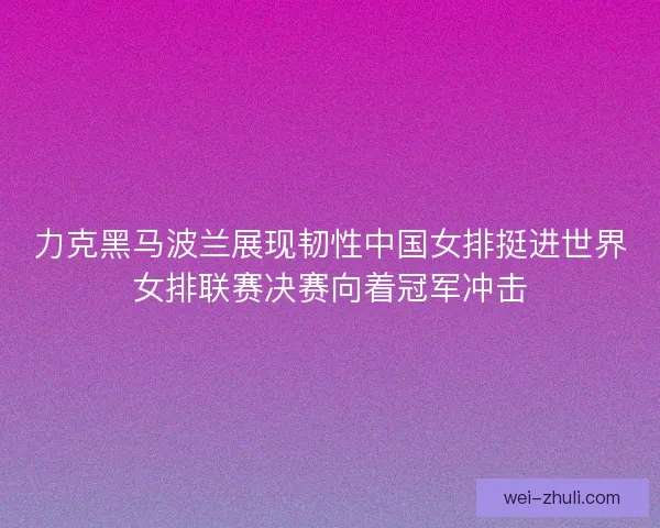 力克黑马波兰展现韧性中国女排挺进世界女排联赛决赛向着冠军冲击