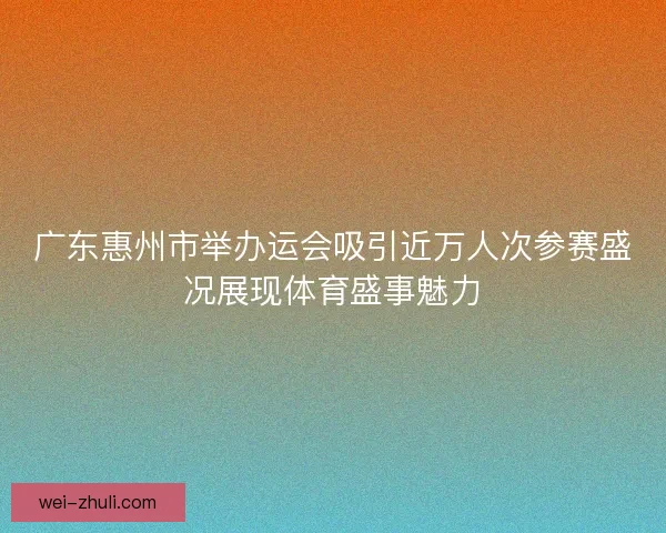 广东惠州市举办运会吸引近万人次参赛盛况展现体育盛事魅力