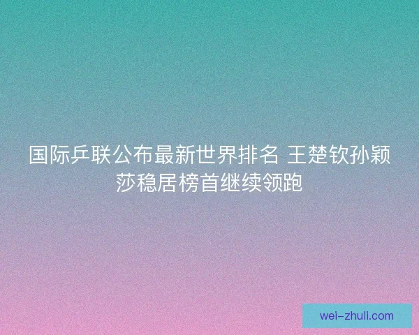 国际乒联公布最新世界排名 王楚钦孙颖莎稳居榜首继续领跑